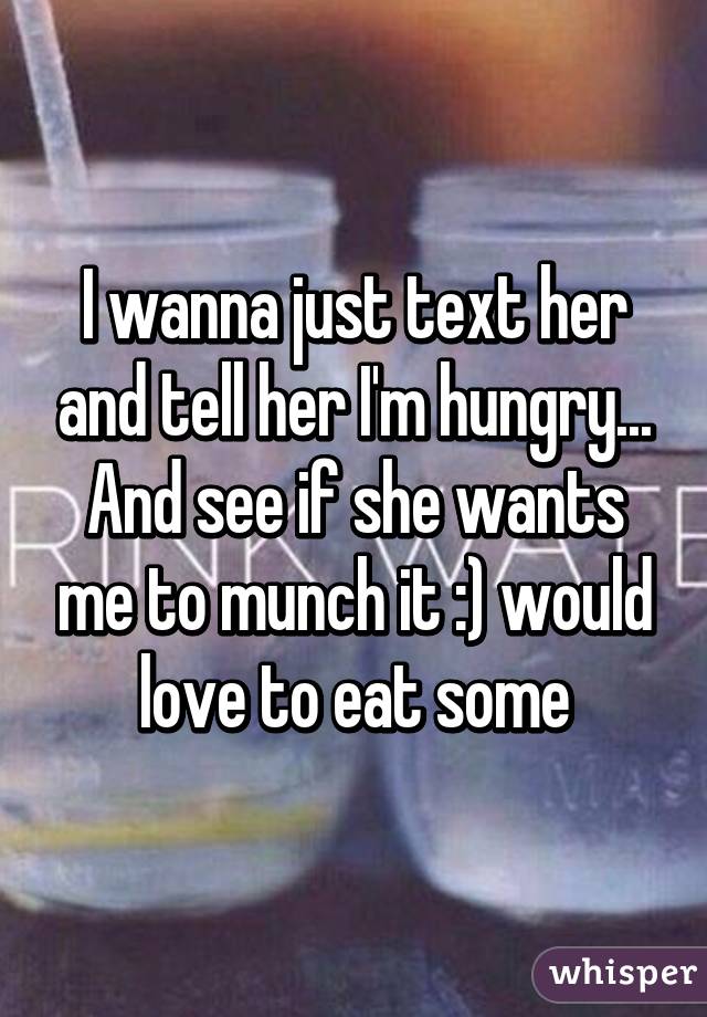 I wanna just text her and tell her I'm hungry... And see if she wants me to munch it :) would love to eat some