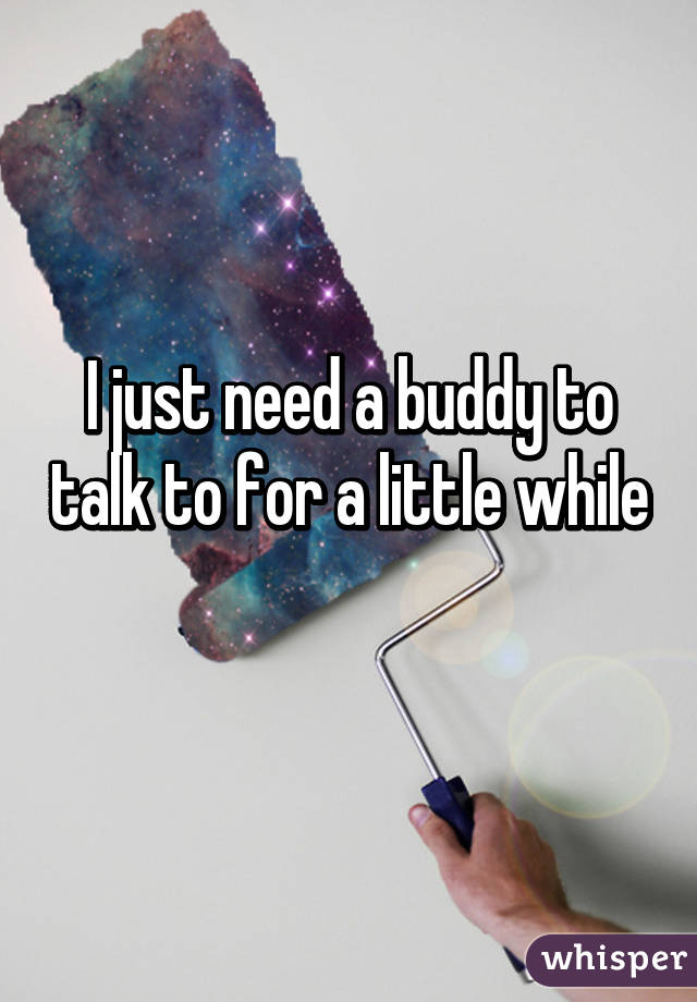 I just need a buddy to talk to for a little while 