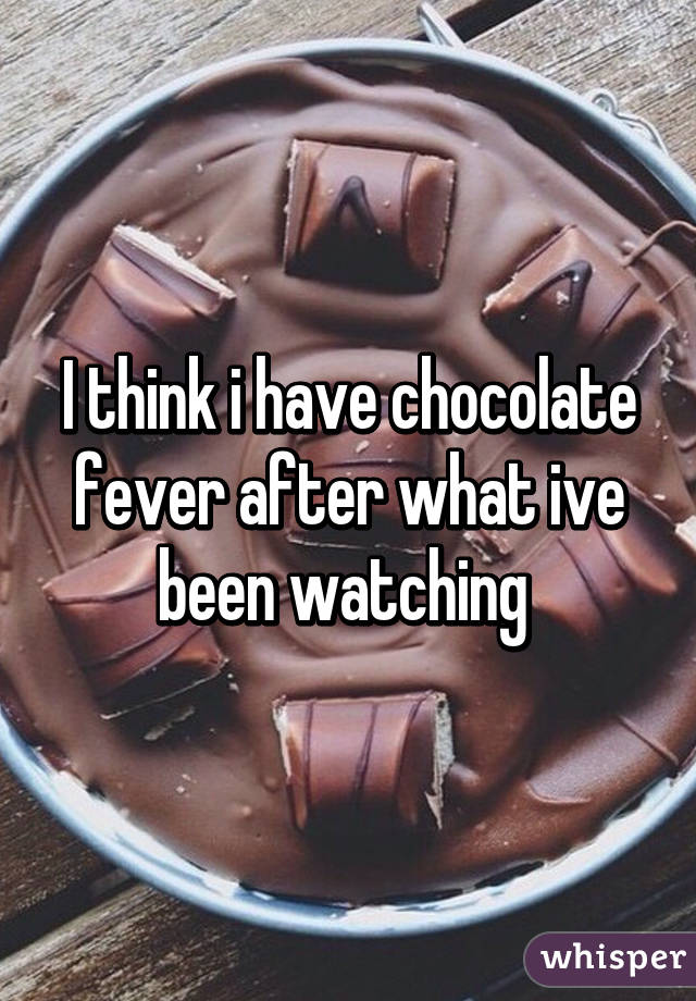 I think i have chocolate fever after what ive been watching 