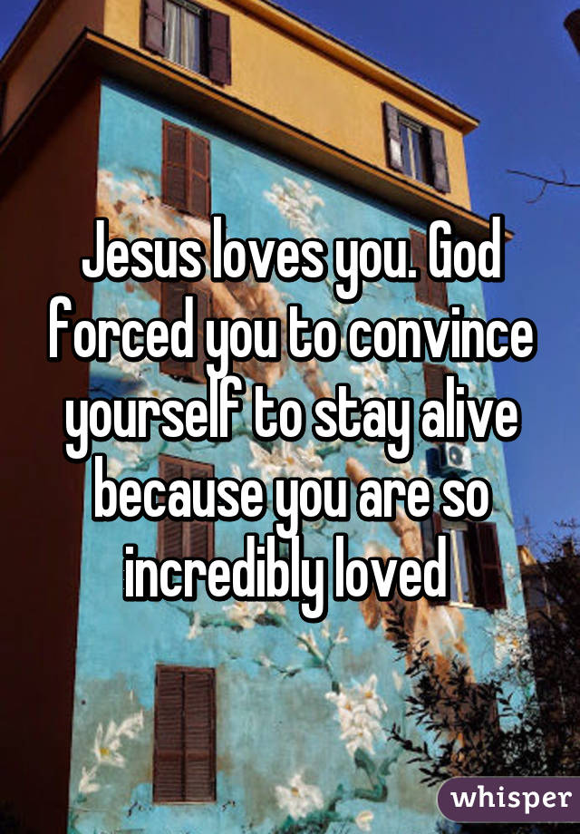 Jesus loves you. God forced you to convince yourself to stay alive because you are so incredibly loved 