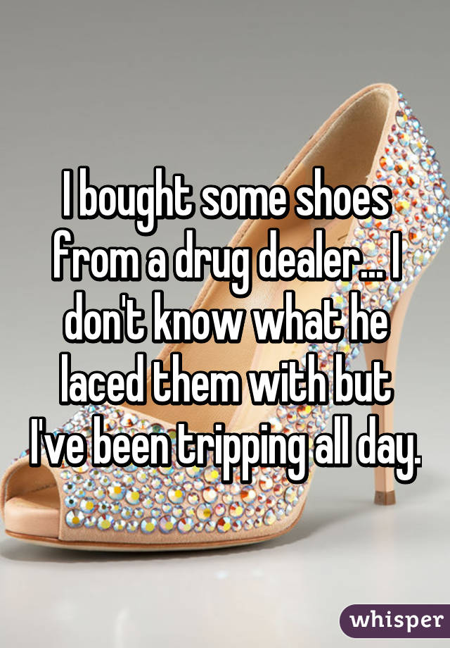 I bought some shoes from a drug dealer... I don't know what he laced them with but I've been tripping all day.