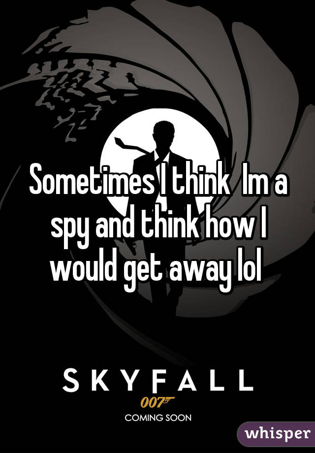 Sometimes I think  Im a spy and think how I would get away lol 