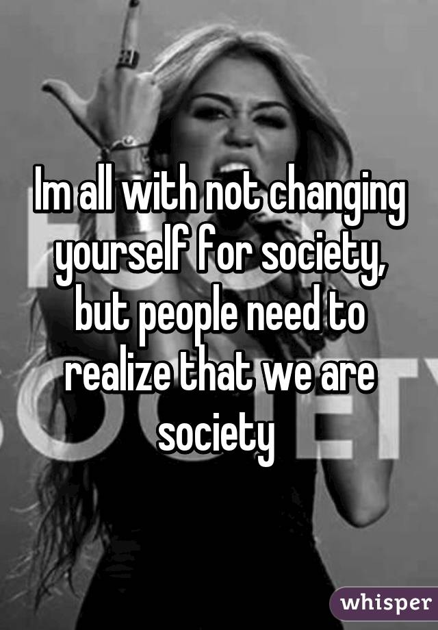 Im all with not changing yourself for society, but people need to realize that we are society 