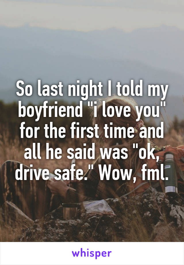 So last night I told my boyfriend "i love you" for the first time and all he said was "ok, drive safe." Wow, fml.