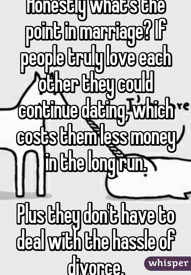 Honestly what's the point in marriage? If people truly love each other they could continue dating, which costs them less money in the long run.

Plus they don't have to deal with the hassle of divorce.