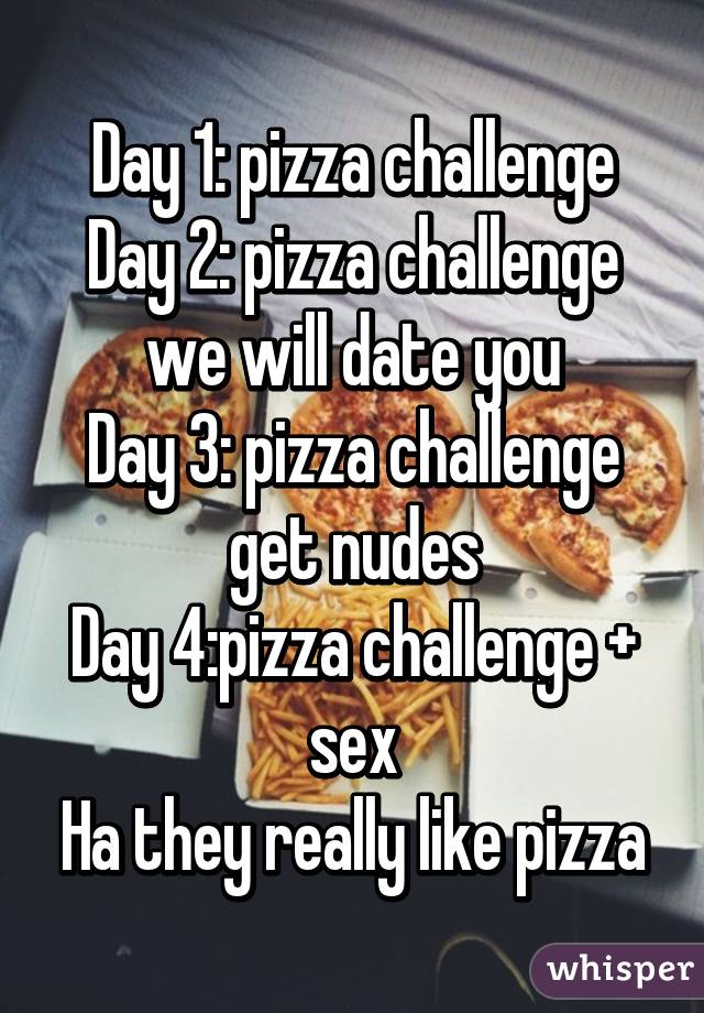 Day 1: pizza challenge
Day 2: pizza challenge we will date you
Day 3: pizza challenge get nudes
Day 4:pizza challenge + sex
Ha they really like pizza