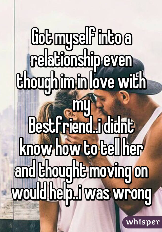 Got myself into a relationship even though im in love with my
Bestfriend..i didnt know how to tell her and thought moving on would help..i was wrong