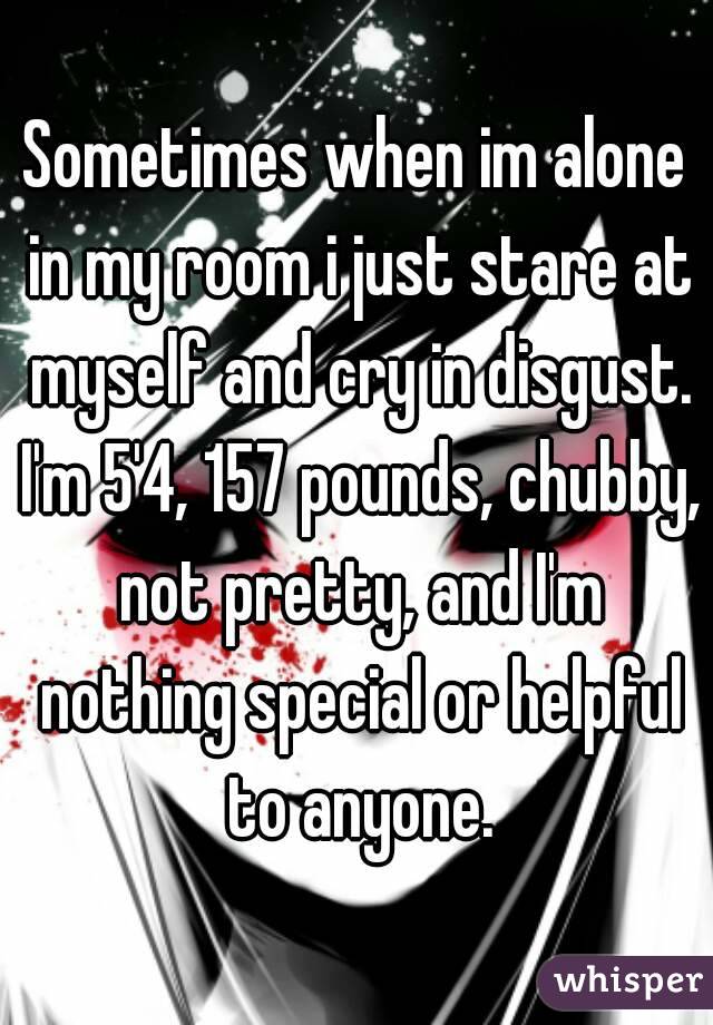 Sometimes when im alone in my room i just stare at myself and cry in disgust. I'm 5'4, 157 pounds, chubby, not pretty, and I'm nothing special or helpful to anyone.