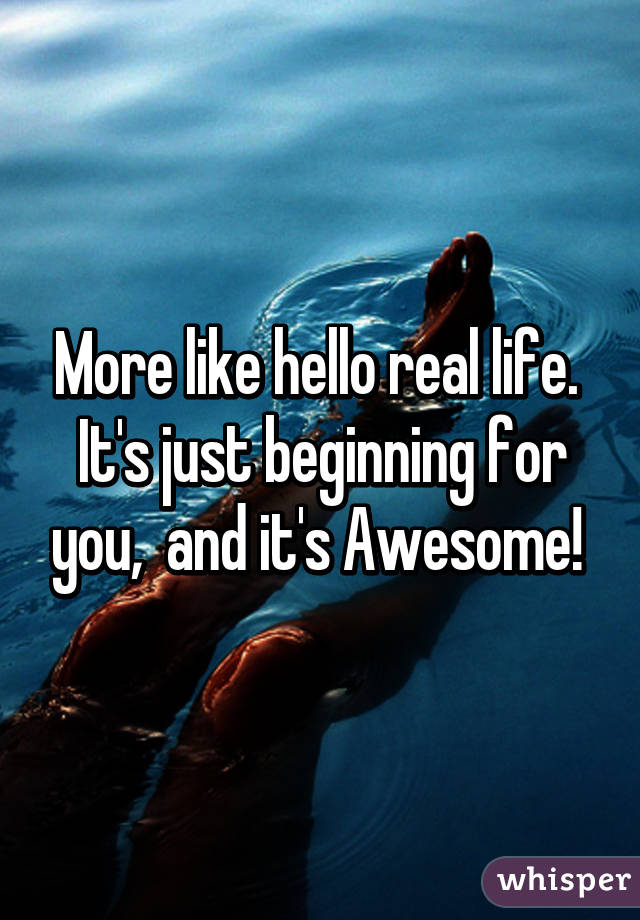 More like hello real life.  It's just beginning for you,  and it's Awesome! 