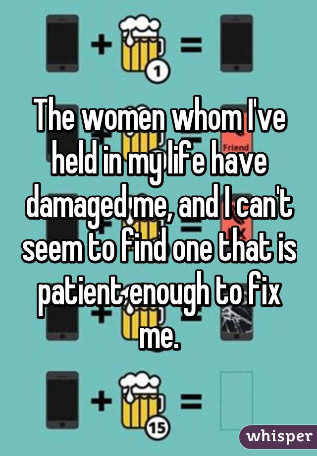 The women whom I've held in my life have damaged me, and I can't seem to find one that is patient enough to fix me.