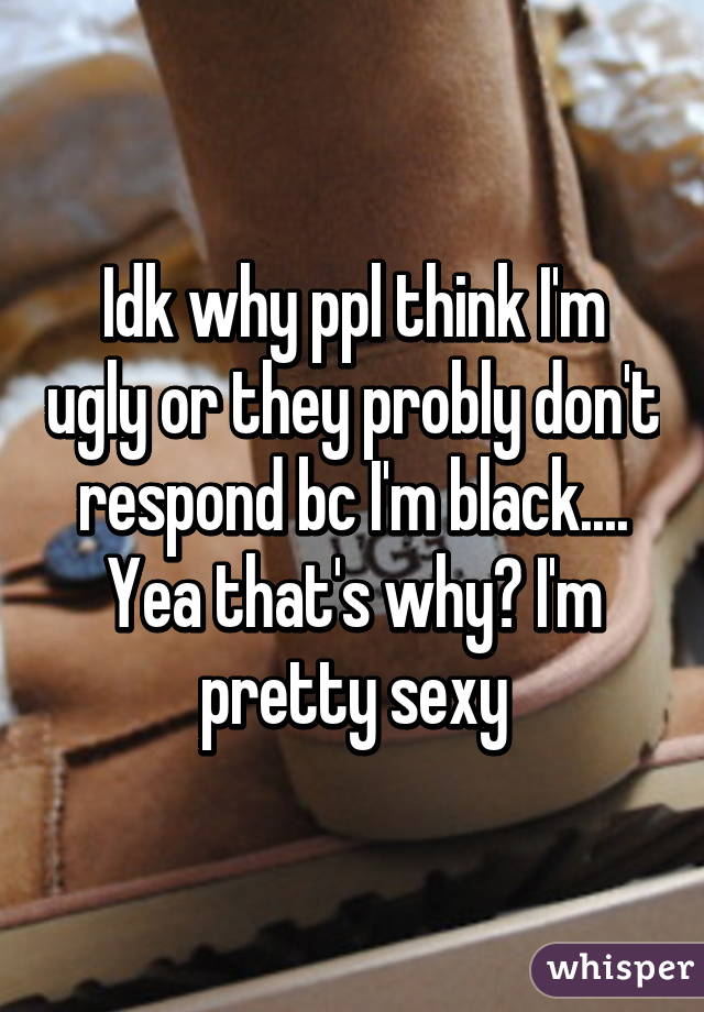 Idk why ppl think I'm ugly or they probly don't respond bc I'm black.... Yea that's why😂 I'm pretty sexy