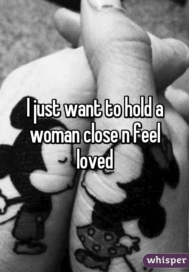 I just want to hold a woman close n feel loved