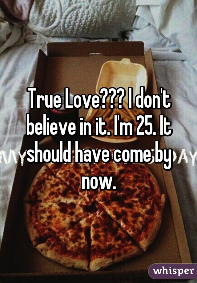 True Love??? I don't believe in it. I'm 25. It should have come by now.