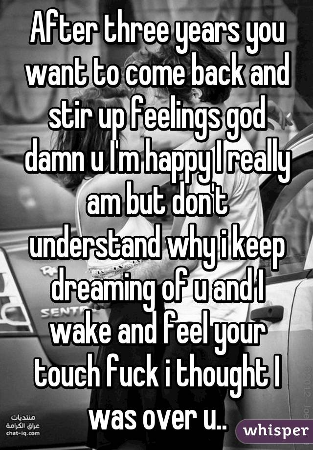 After three years you want to come back and stir up feelings god damn u I'm happy I really am but don't understand why i keep dreaming of u and I wake and feel your touch fuck i thought I was over u..