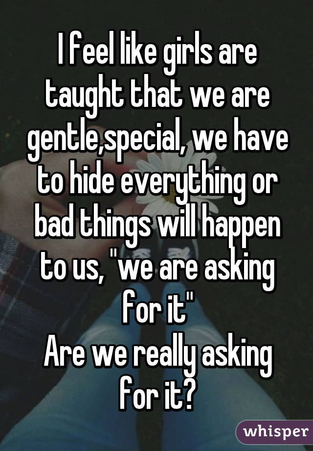 I feel like girls are taught that we are gentle,special, we have to hide everything or bad things will happen to us, "we are asking for it"
Are we really asking for it?