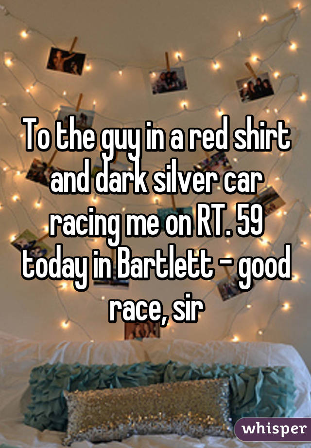 To the guy in a red shirt and dark silver car racing me on RT. 59 today in Bartlett - good race, sir