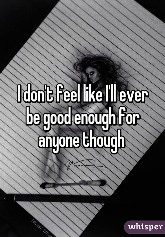 I don't feel like I'll ever be good enough for anyone though 