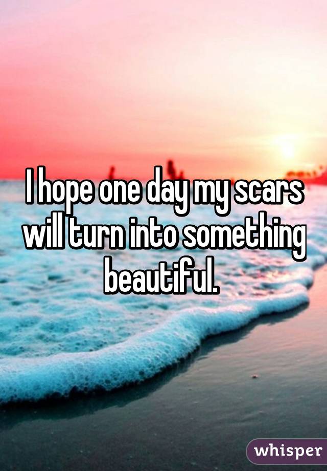 I hope one day my scars will turn into something beautiful. 