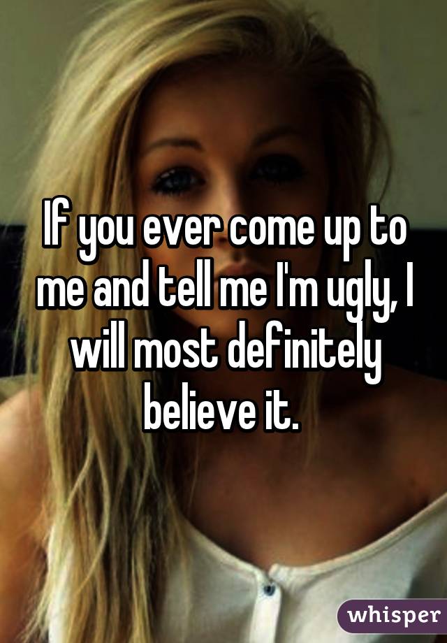 If you ever come up to me and tell me I'm ugly, I will most definitely believe it. 