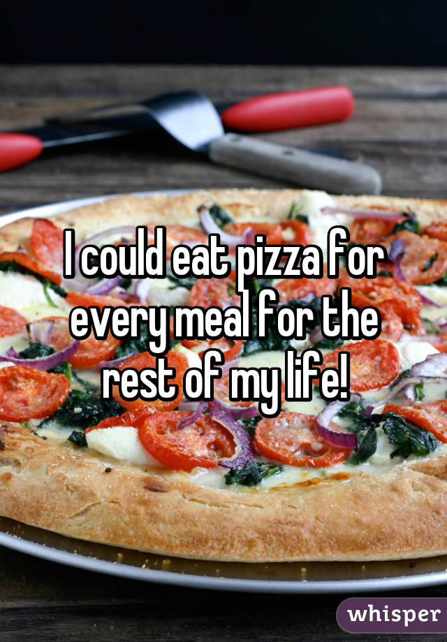 I could eat pizza for every meal for the rest of my life!