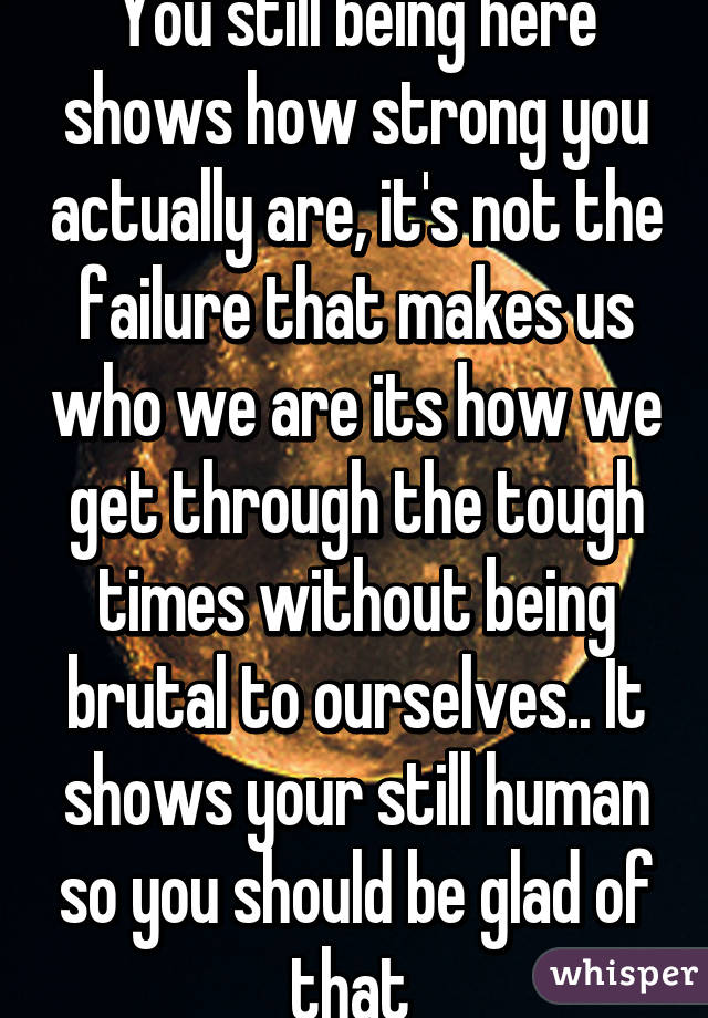 You still being here shows how strong you actually are, it's not the failure that makes us who we are its how we get through the tough times without being brutal to ourselves.. It shows your still human so you should be glad of that 