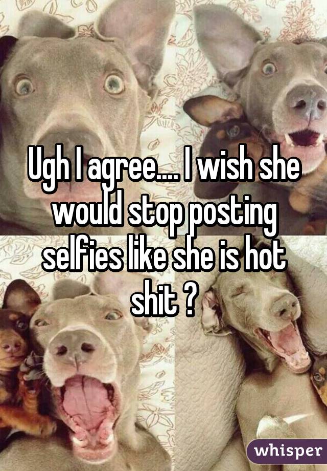 Ugh I agree.... I wish she would stop posting selfies like she is hot shit 😐