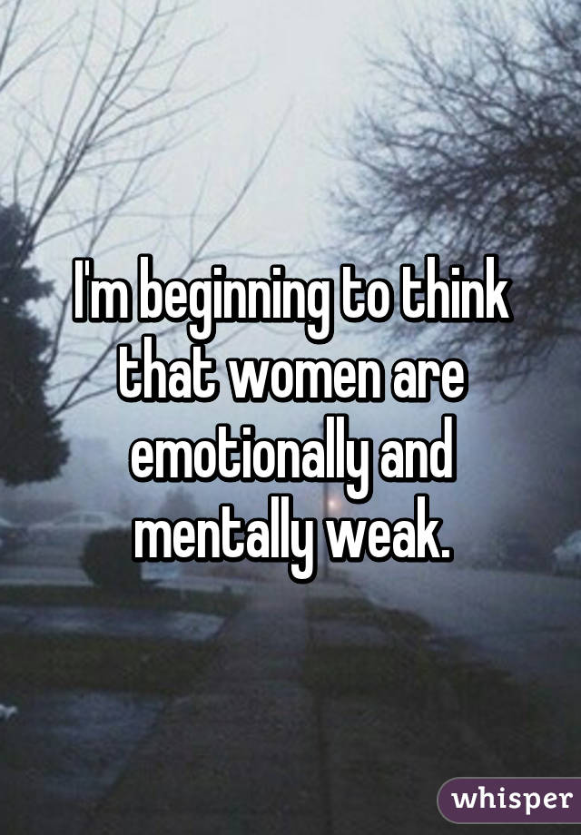 I'm beginning to think that women are emotionally and mentally weak.