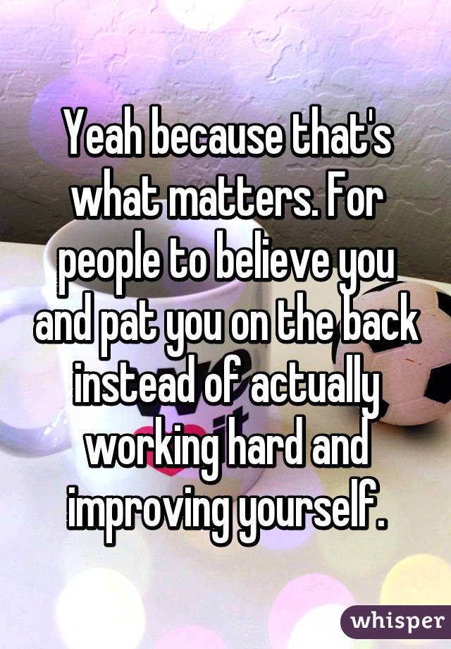 Yeah because that's what matters. For people to believe you and pat you on the back instead of actually working hard and improving yourself.