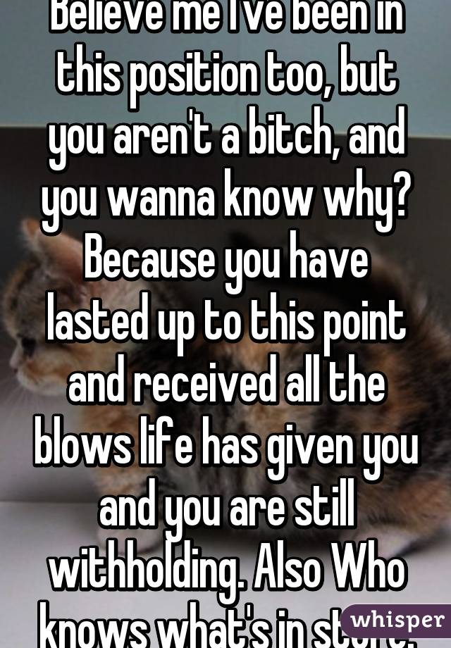 Believe me I've been in this position too, but you aren't a bitch, and you wanna know why? Because you have lasted up to this point and received all the blows life has given you and you are still withholding. Also Who knows what's in store.