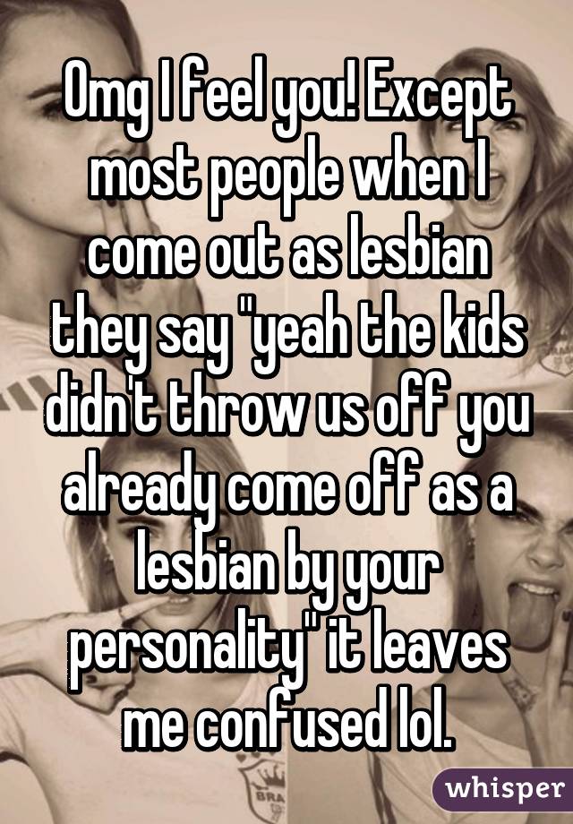 Omg I feel you! Except most people when I come out as lesbian they say "yeah the kids didn't throw us off you already come off as a lesbian by your personality" it leaves me confused lol.