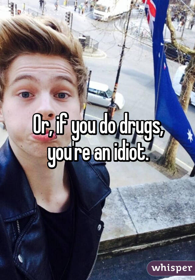 Or, if you do drugs, you're an idiot.