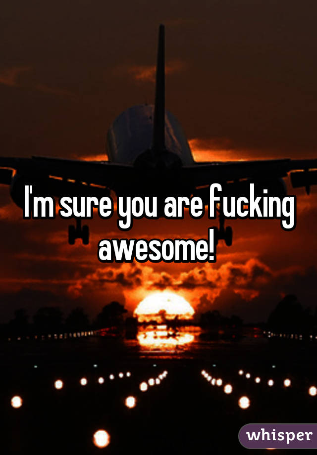 I'm sure you are fucking awesome! 