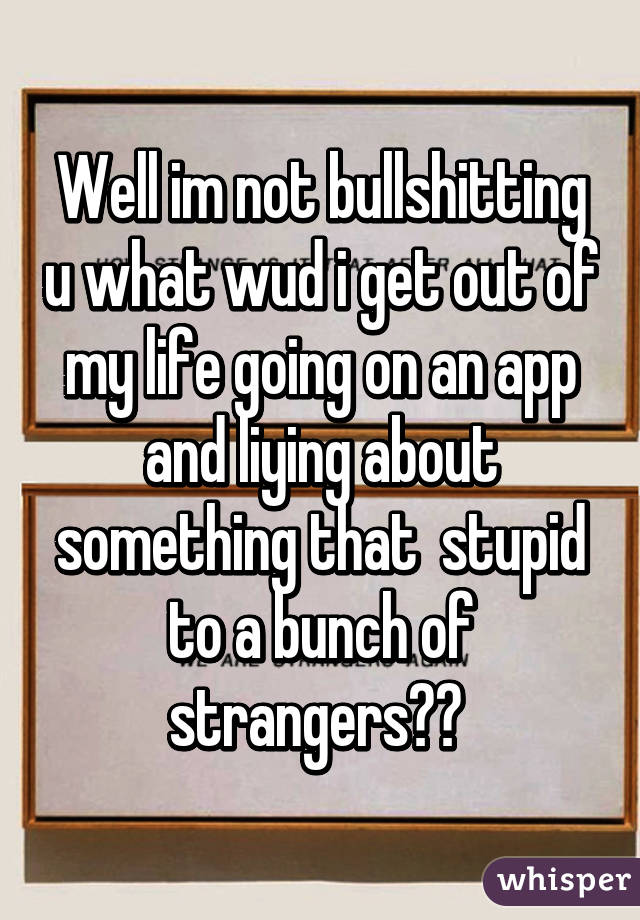 Well im not bullshitting u what wud i get out of my life going on an app and liying about something that  stupid to a bunch of strangers?? 