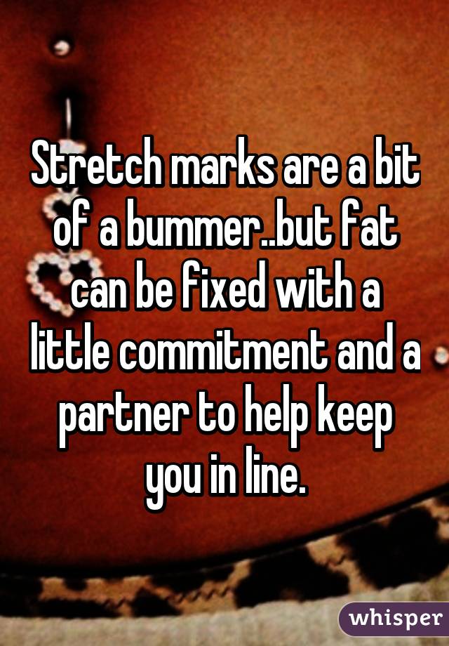 Stretch marks are a bit of a bummer..but fat can be fixed with a little commitment and a partner to help keep you in line.