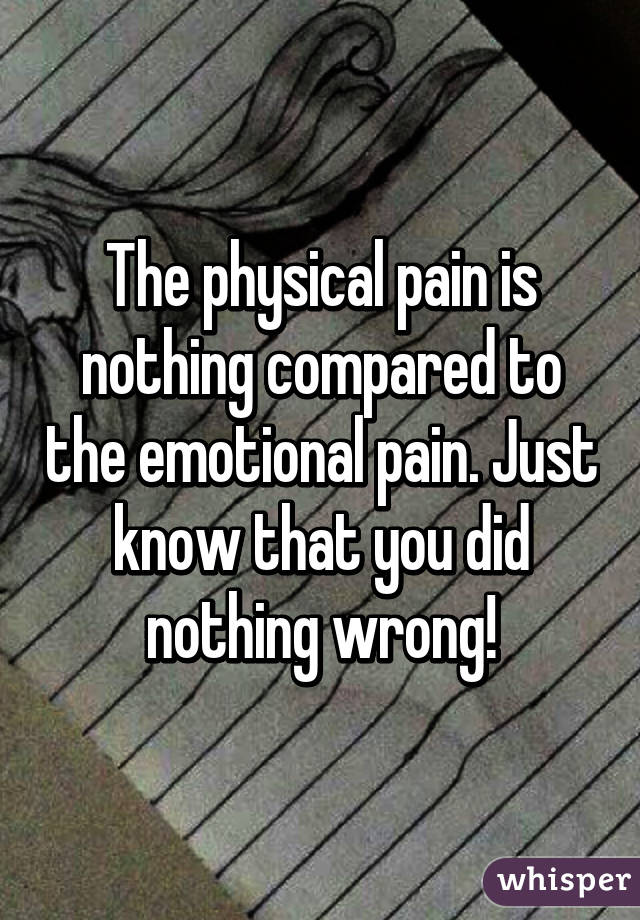 The physical pain is nothing compared to the emotional pain. Just know that you did nothing wrong!