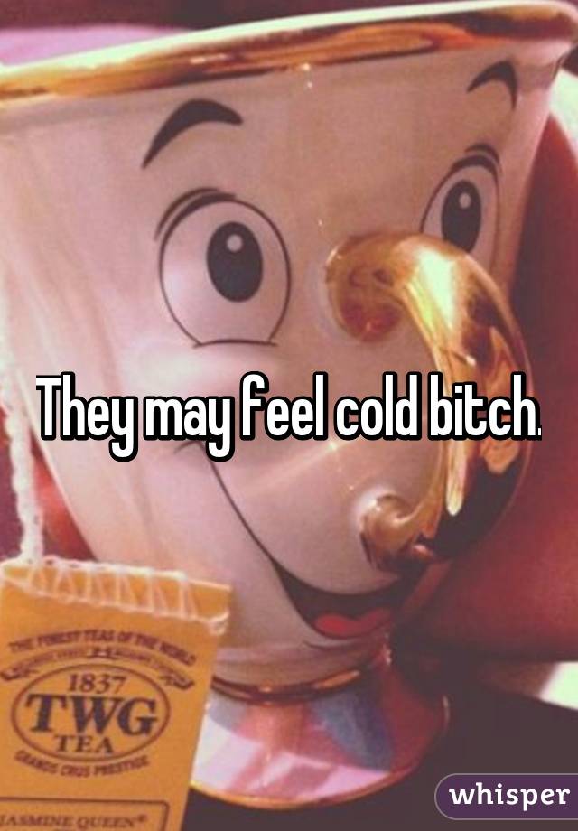 They may feel cold bitch.