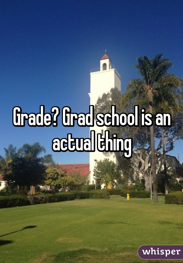 Grade? Grad school is an actual thing