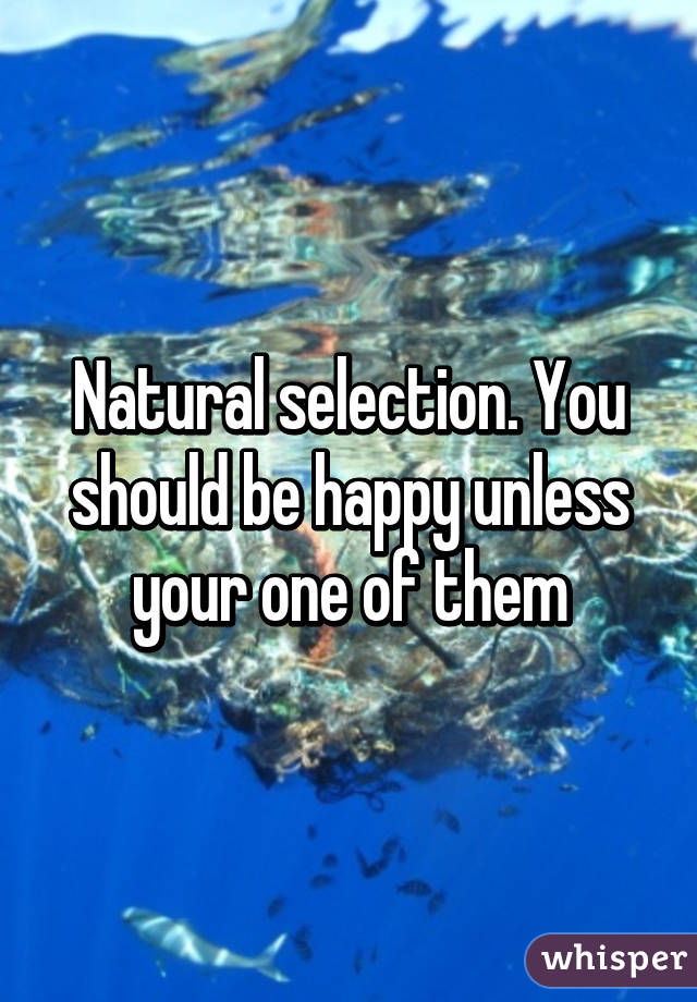 Natural selection. You should be happy unless your one of them