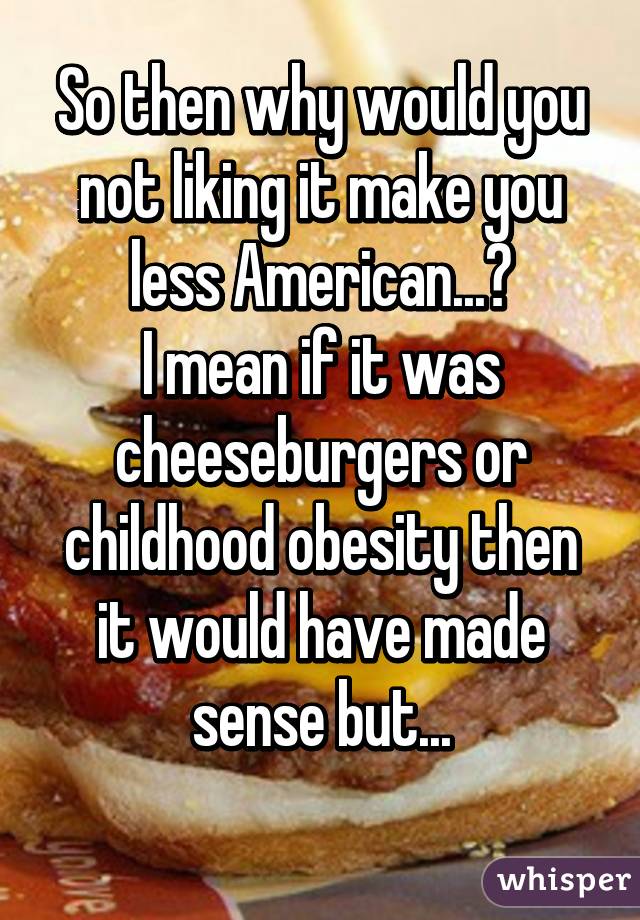 So then why would you not liking it make you less American...?
I mean if it was cheeseburgers or childhood obesity then it would have made sense but...
