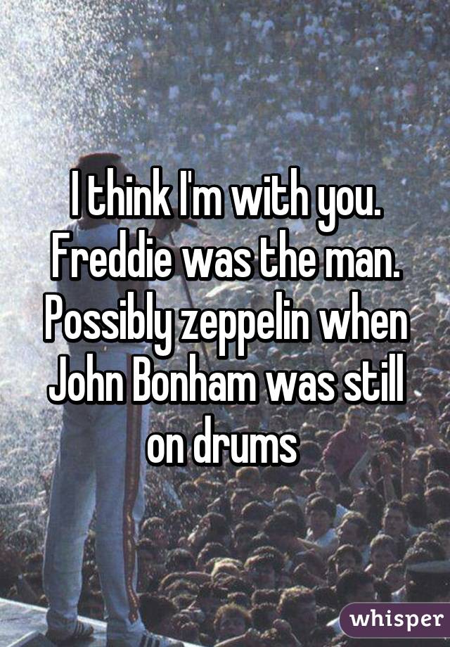 I think I'm with you. Freddie was the man. Possibly zeppelin when John Bonham was still on drums 