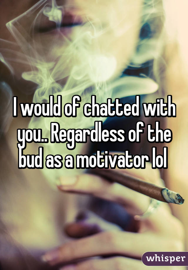 I would of chatted with you.. Regardless of the bud as a motivator lol 