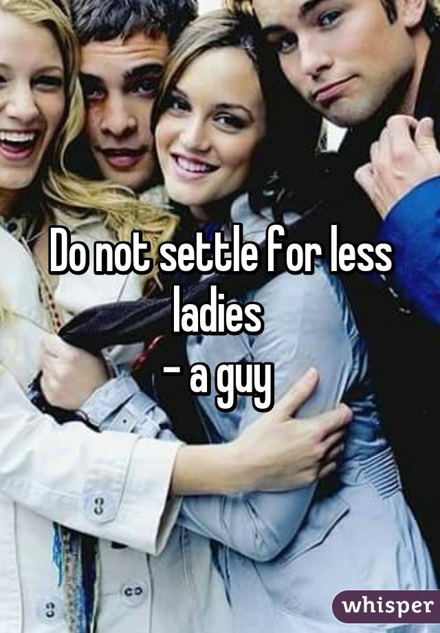 Do not settle for less ladies 
- a guy 