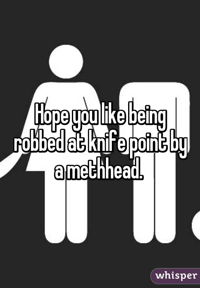 Hope you like being robbed at knife point by a methhead. 