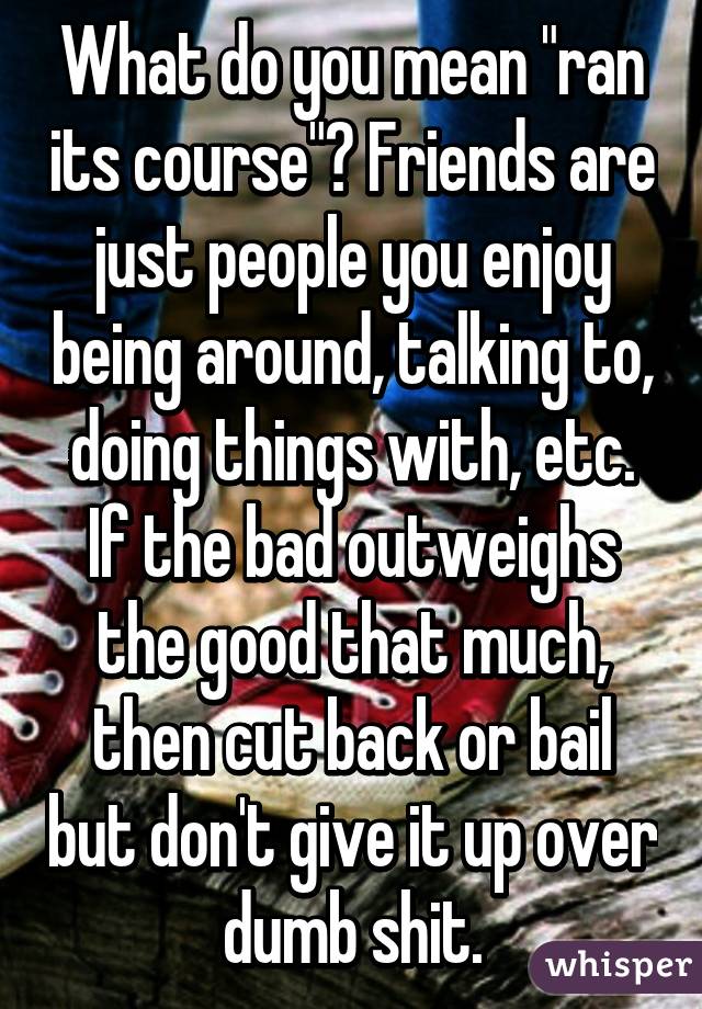 What do you mean "ran its course"? Friends are just people you enjoy being around, talking to, doing things with, etc. If the bad outweighs the good that much, then cut back or bail but don't give it up over dumb shit.