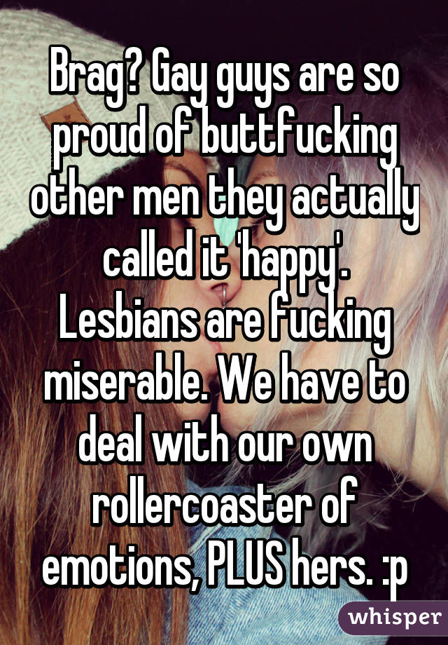 Brag? Gay guys are so proud of buttfucking other men they actually called it 'happy'. Lesbians are fucking miserable. We have to deal with our own rollercoaster of emotions, PLUS hers. :p