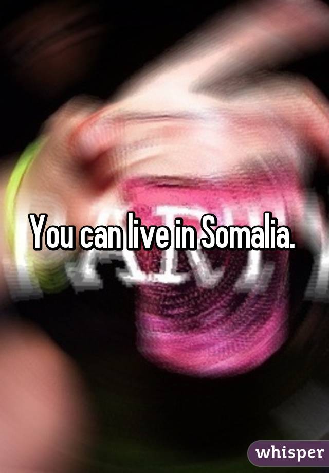 You can live in Somalia. 