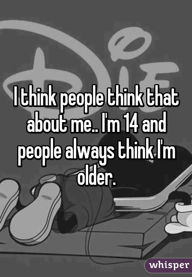 I think people think that about me.. I'm 14 and people always think I'm older.