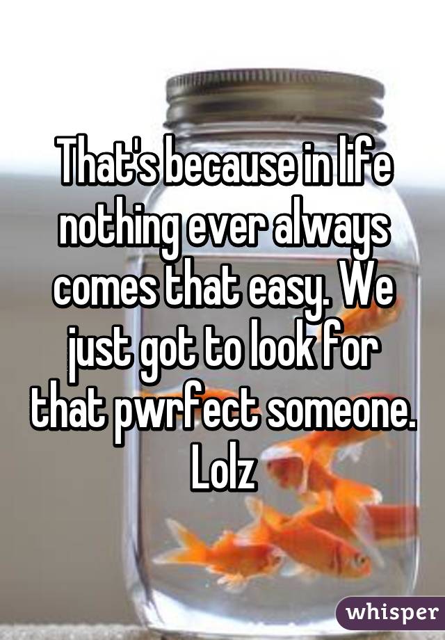 That's because in life nothing ever always comes that easy. We just got to look for that pwrfect someone. Lolz