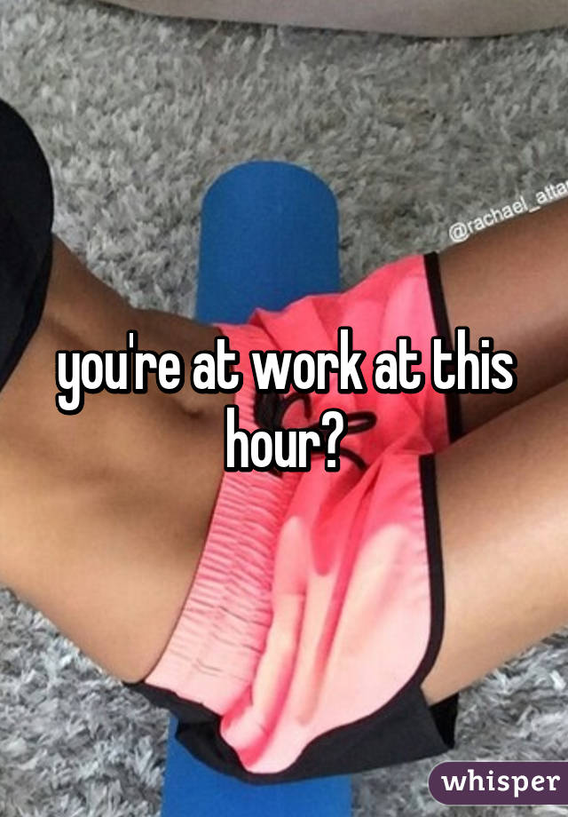 you're at work at this hour?