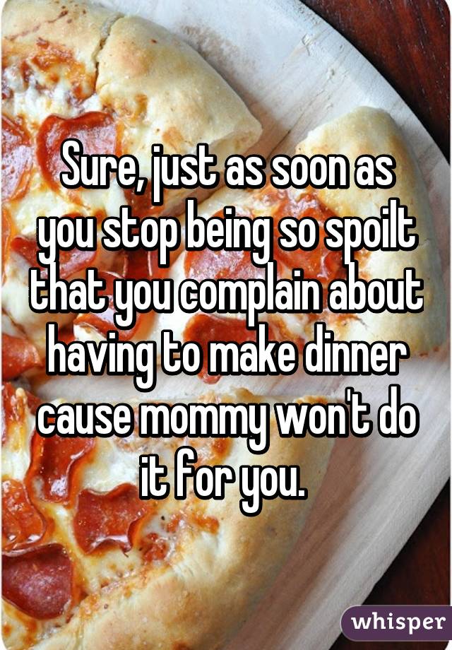 Sure, just as soon as you stop being so spoilt that you complain about having to make dinner cause mommy won't do it for you. 